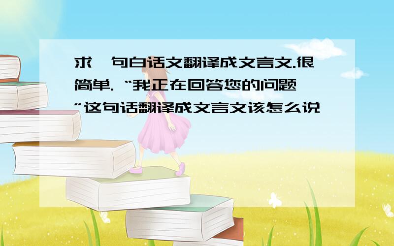 求一句白话文翻译成文言文.很简单. “我正在回答您的问题”这句话翻译成文言文该怎么说