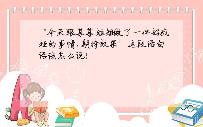 “今天跟某某姐姐做了一件好疯狂的事情,期待效果”这段话白话该怎么说?