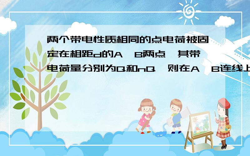 两个带电性质相同的点电荷被固定在相距d的A、B两点,其带电荷量分别为Q和nQ,则在A、B连线上场强为零的点说明一下为0的那个点在什么位置..如果可以画一个图谢谢,两个带电性质相同的点电