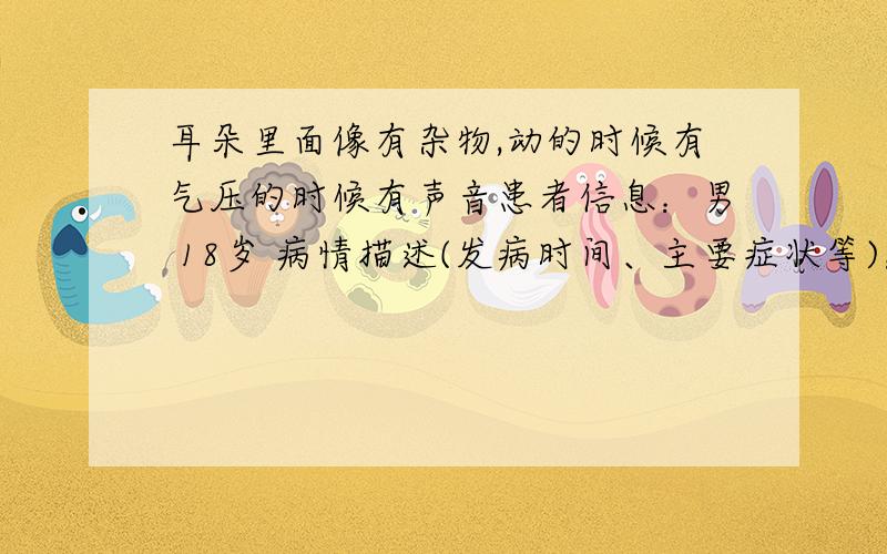 耳朵里面像有杂物,动的时候有气压的时候有声音患者信息：男 18岁 病情描述(发病时间、主要症状等)：像是耳屎没挖干净时候那样,但是挖个遍也没好早上起床感觉最明显,一般揉揉耳朵下面