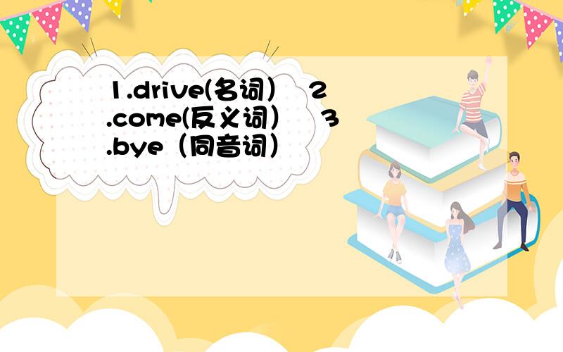 1.drive(名词）  2.come(反义词）   3.bye（同音词）