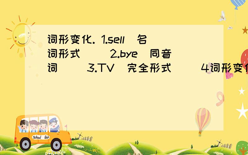 词形变化. 1.sell（名词形式）_ 2.bye（同音词）_ 3.TV（完全形式）_ 4词形变化. 1.sell（名词形式）_   2.bye（同音词）_ 3.TV（完全形式）_   4.us（形容词性物主代词）   5.shoe（复数形式）_   6.runnin