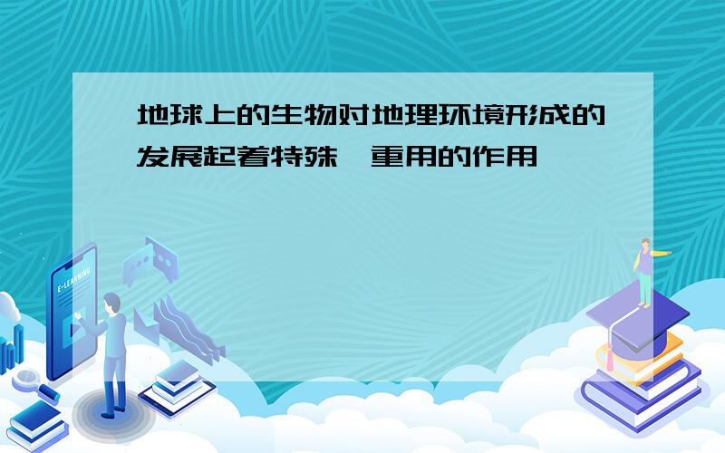 地球上的生物对地理环境形成的发展起着特殊,重用的作用,