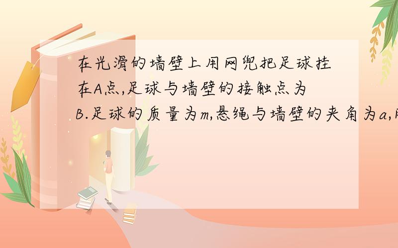 在光滑的墙壁上用网兜把足球挂在A点,足球与墙壁的接触点为B.足球的质量为m,悬绳与墙壁的夹角为a,网兜质量量不计.分析讨论当悬线缩短是,线的拉力和墙壁对球的支持力的大小如何变化?缩