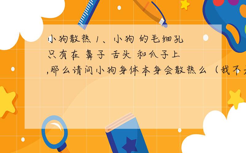 小狗散热 1、小狗 的毛细孔只有在 鼻子 舌头 和爪子上,那么请问小狗身体本身会散热么（我不是说的排汗）?,你用手摸上去是热的 ,那么说明它有热传递给你,说明它是会发热的,那么我继续追