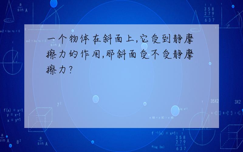 一个物体在斜面上,它受到静摩擦力的作用,那斜面受不受静摩擦力?