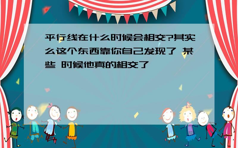 平行线在什么时候会相交?其实么这个东西靠你自己发现了 某些 时候他真的相交了