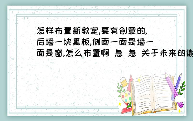 怎样布置新教室,要有创意的,后墙一块黑板,侧面一面是墙一面是窗,怎么布置啊 急 急 关于未来的谢谢