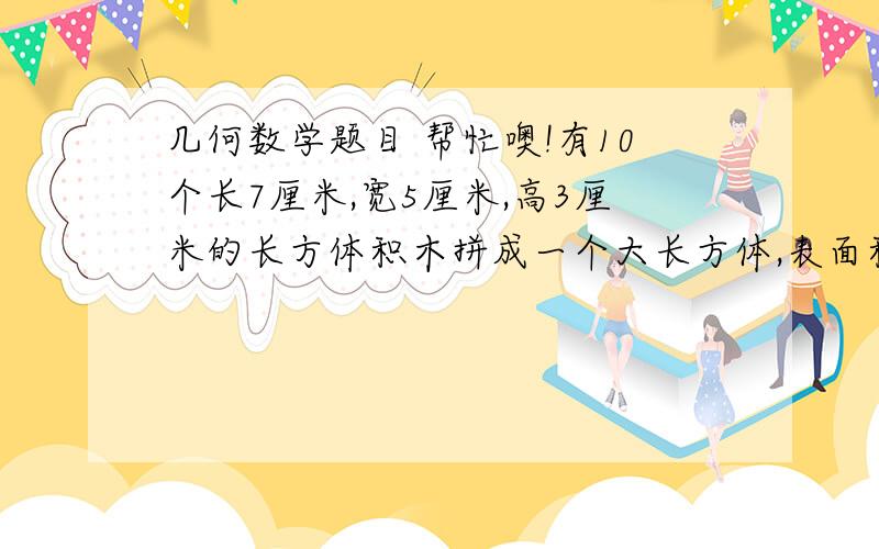 几何数学题目 帮忙噢!有10个长7厘米,宽5厘米,高3厘米的长方体积木拼成一个大长方体,表面积最小是多少平方厘米?