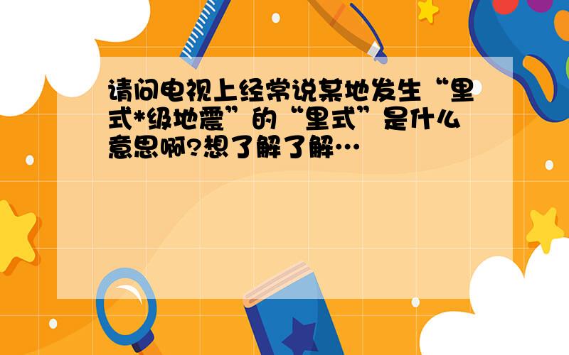 请问电视上经常说某地发生“里式*级地震”的“里式”是什么意思啊?想了解了解…