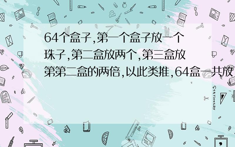 64个盒子,第一个盒子放一个珠子,第二盒放两个,第三盒放第第二盒的两倍,以此类推,64盒一共放了多少珠