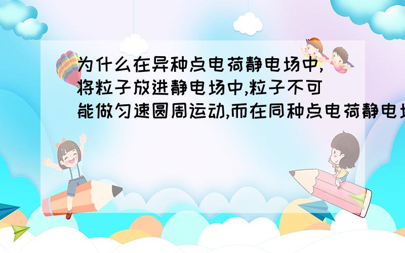 为什么在异种点电荷静电场中,将粒子放进静电场中,粒子不可能做匀速圆周运动,而在同种点电荷静电场中,将粒子放进静电场中,粒子可能做匀速圆周运动可以把原理分析一下吗