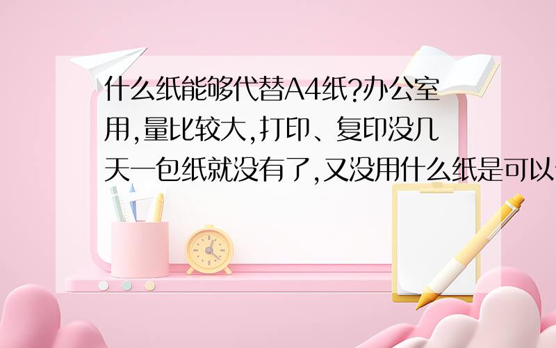 什么纸能够代替A4纸?办公室用,量比较大,打印、复印没几天一包纸就没有了,又没用什么纸是可以代替A4,价位比A4少的呢?