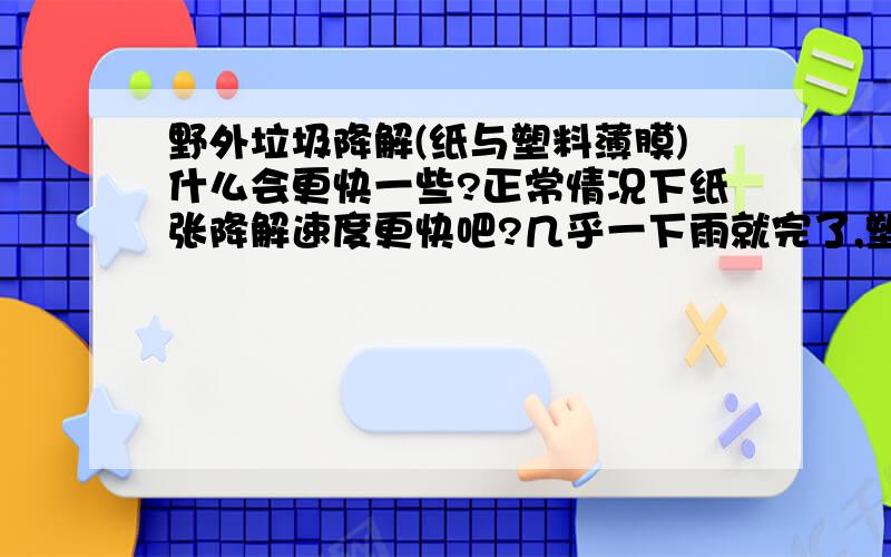 野外垃圾降解(纸与塑料薄膜)什么会更快一些?正常情况下纸张降解速度更快吧?几乎一下雨就完了,塑料袋什么的比较的慢是吧?而塑料或者比较厚的塑料就更慢了?