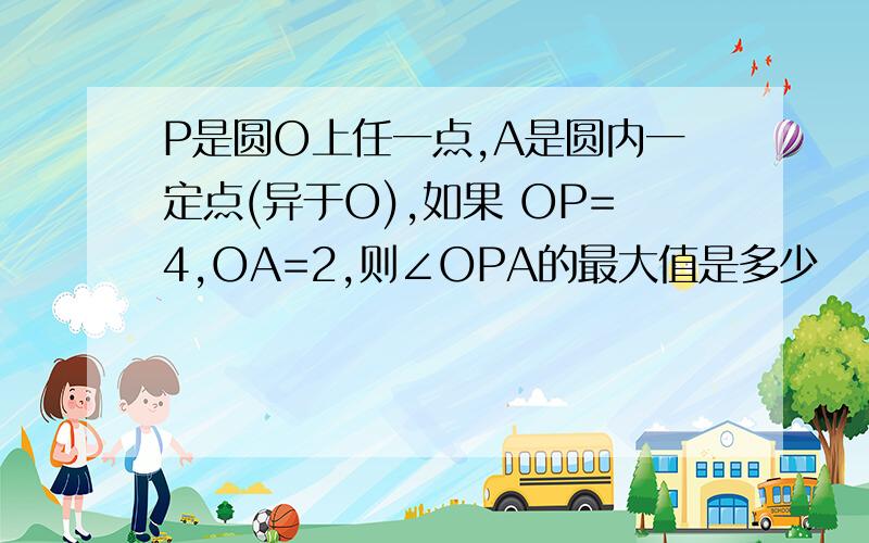 P是圆O上任一点,A是圆内一定点(异于O),如果 OP=4,OA=2,则∠OPA的最大值是多少