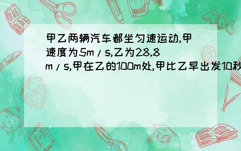 甲乙两辆汽车都坐匀速运动,甲速度为5m/s,乙为28.8m/s,甲在乙的100m处,甲比乙早出发10秒,乙何时追上甲?