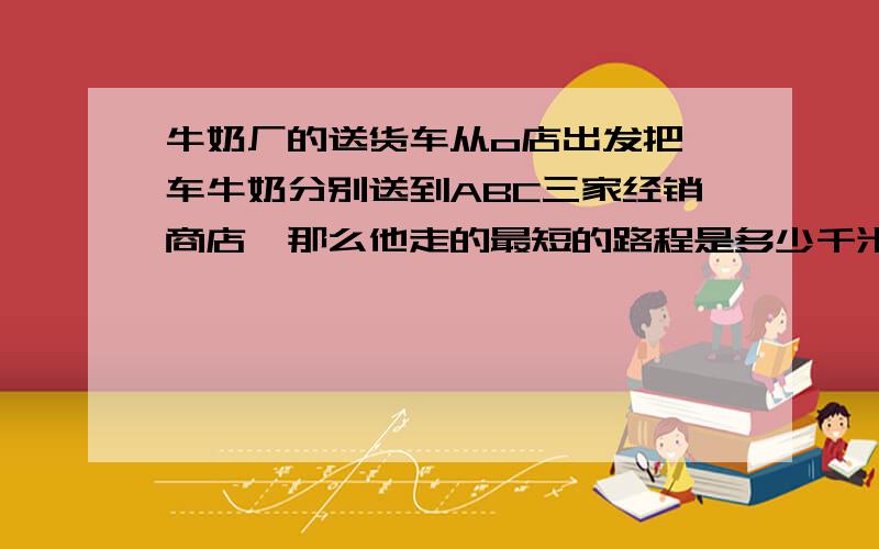 牛奶厂的送货车从o店出发把一车牛奶分别送到ABC三家经销商店,那么他走的最短的路程是多少千米