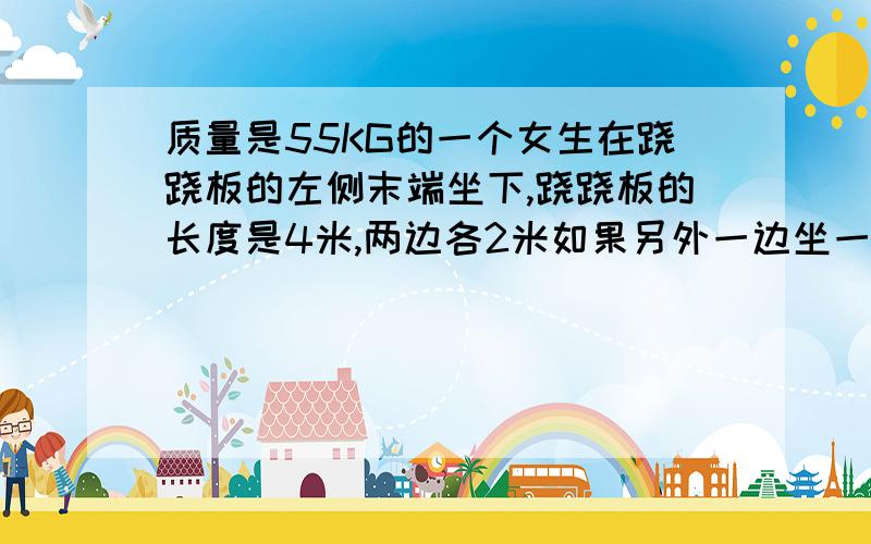 质量是55KG的一个女生在跷跷板的左侧末端坐下,跷跷板的长度是4米,两边各2米如果另外一边坐一个质量是75kg的人,应该坐在那里?如果跷跷板本身重量12kg,跷跷板的中心点的竖直向力（法向力）