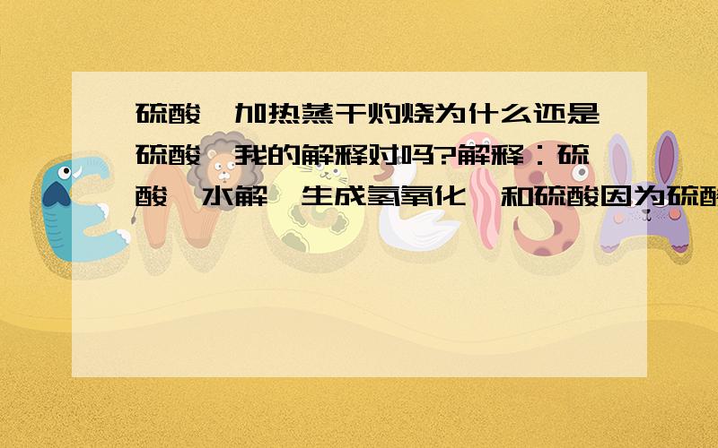 硫酸镁加热蒸干灼烧为什么还是硫酸镁我的解释对吗?解释：硫酸镁水解,生成氢氧化镁和硫酸因为硫酸不挥发,所以水解产生的氢氧化镁、硫酸会重新反应生成硫酸镁所以加热蒸干灼烧还是硫