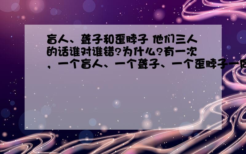 盲人、聋子和歪脖子 他们三人的话谁对谁错?为什么?有一次，一个盲人、一个聋子、一个歪脖子一同去看戏。观看中，盲人说：“今天的戏，演员唱的都不错，但演的不好。”聋子说：“不