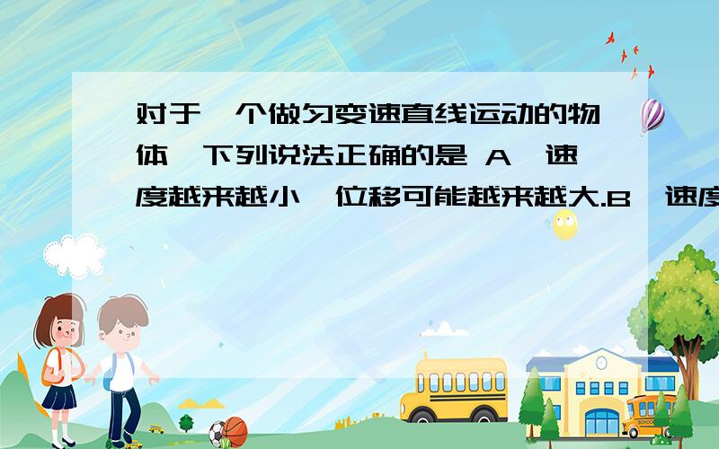 对于一个做匀变速直线运动的物体,下列说法正确的是 A、速度越来越小,位移可能越来越大.B、速度越来越小,位移一定越来越小.C、加速度越来越小,位移可能越来越大.D、加速度越来越小,位移