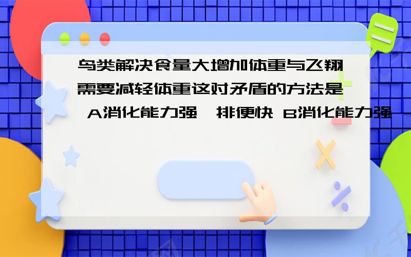 鸟类解决食量大增加体重与飞翔需要减轻体重这对矛盾的方法是 A消化能力强,排便快 B消化能力强,排尿多C呼吸作用强,能量释放快 D具有发达的气囊