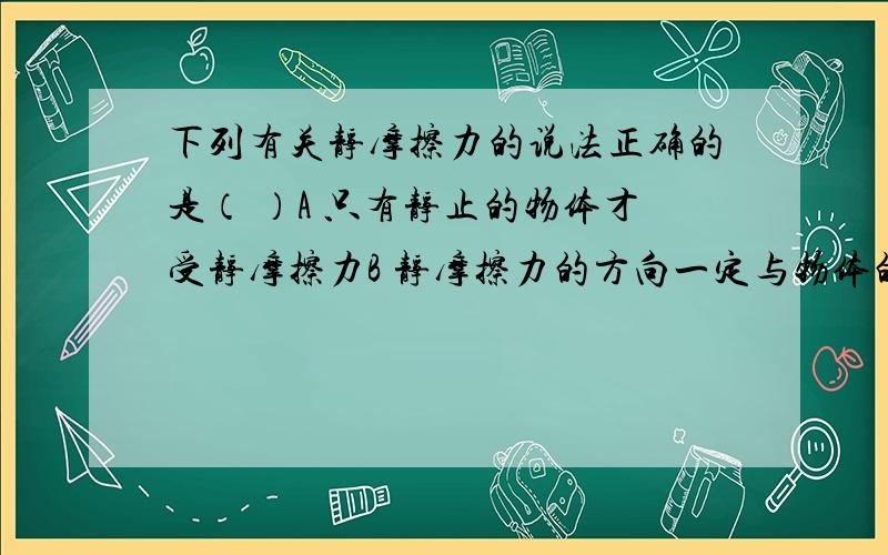 下列有关静摩擦力的说法正确的是（ ）A 只有静止的物体才受静摩擦力B 静摩擦力的方向一定与物体的运动方向相反C 静摩擦力的方向可能与物体的运动方向相同D 静摩擦力的方向可能与物体