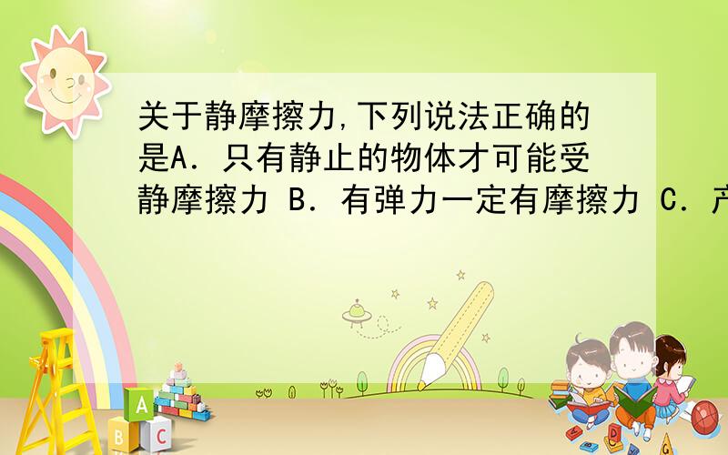 关于静摩擦力,下列说法正确的是A．只有静止的物体才可能受静摩擦力 B．有弹力一定有摩擦力 C．产生静摩擦力的两个物体间一定相对静止 D．两个相对静止的物体间一定有静摩擦力产生