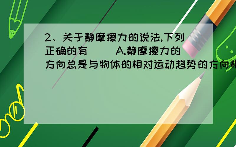 2、关于静摩擦力的说法,下列正确的有（ ）A.静摩擦力的方向总是与物体的相对运动趋势的方向相反B.静摩擦力的方向总是与物体运动的方向相反C.静摩擦力的大小可以用公式F=μFN计算D.正压