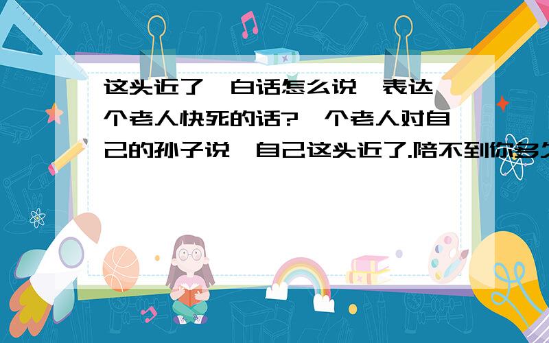 这头近了,白话怎么说,表达一个老人快死的话?一个老人对自己的孙子说,自己这头近了.陪不到你多久了!