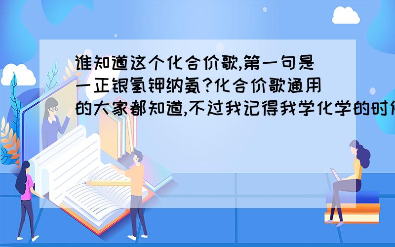 谁知道这个化合价歌,第一句是一正银氢钾纳氨?化合价歌通用的大家都知道,不过我记得我学化学的时候学过的这个化合价歌更简单,我忘了只记住了开头,有知道的告诉我,一正银氢钾钠氨,镁正