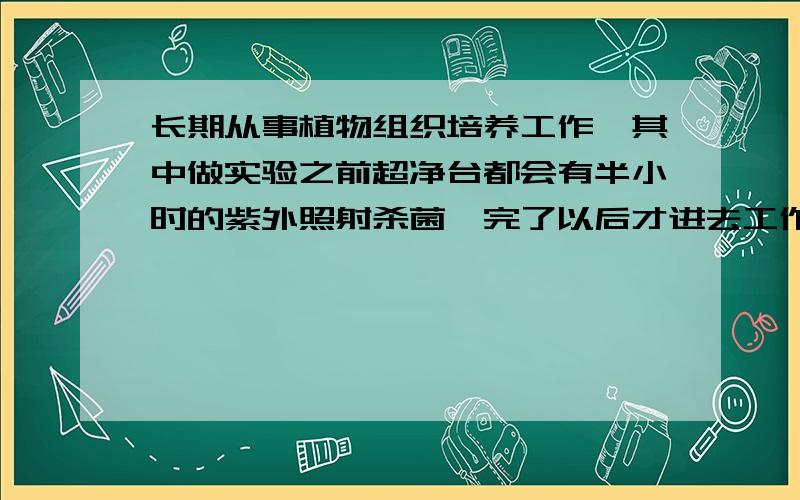 长期从事植物组织培养工作,其中做实验之前超净台都会有半小时的紫外照射杀菌,完了以后才进去工作…这样时间常了会不会对人体有所伤害?