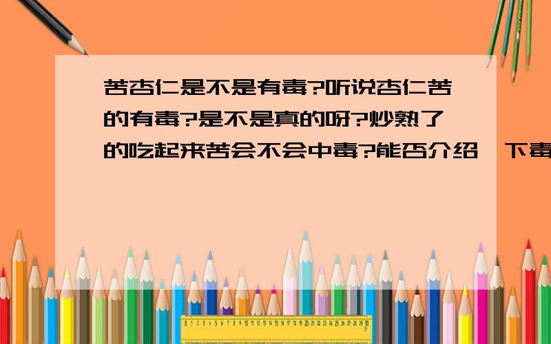 苦杏仁是不是有毒?听说杏仁苦的有毒?是不是真的呀?炒熟了的吃起来苦会不会中毒?能否介绍一下毒性?炒熟了毒性不是很强是多强啊?吃上十几颗不会有问题么? 最好有详细的说明复制的不要