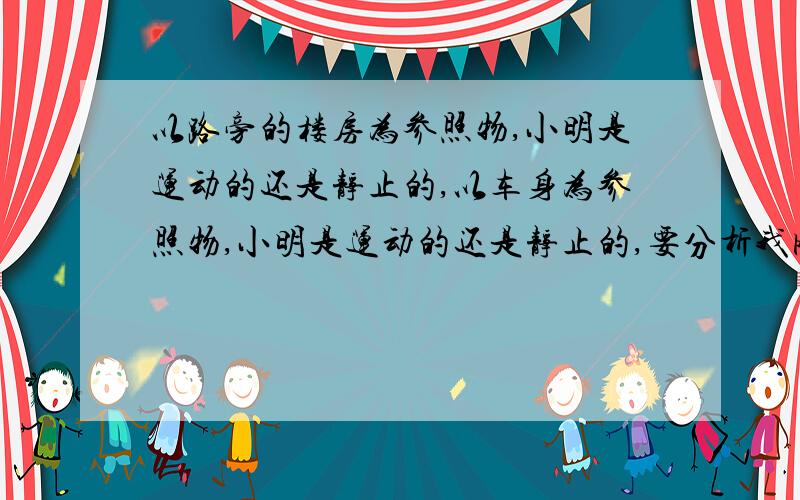 以路旁的楼房为参照物,小明是运动的还是静止的,以车身为参照物,小明是运动的还是静止的,要分析我刚学物理,还有些不懂,知道的帮个忙解决一下,小明坐在向前行驶的汽车中