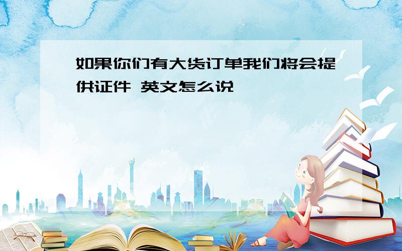 如果你们有大货订单我们将会提供证件 英文怎么说