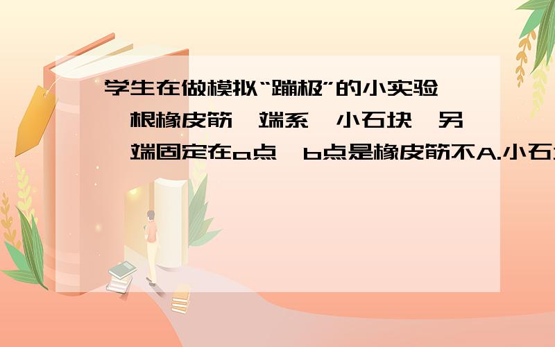 学生在做模拟“蹦极”的小实验一根橡皮筋一端系一小石块,另一端固定在a点,b点是橡皮筋不A.小石块的动能一直在增加 B.小石块减少的重力势能全部转化为动能 C.小石块经过b点时,橡皮筋具