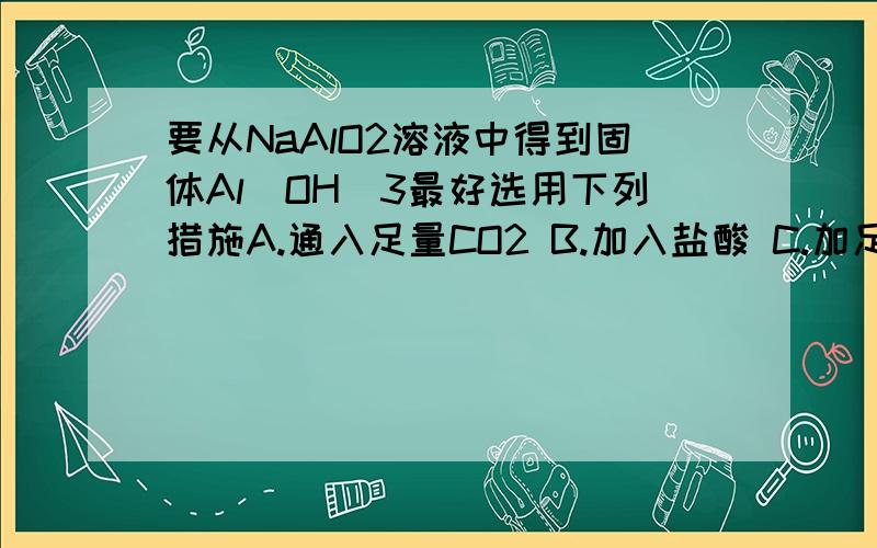 要从NaAlO2溶液中得到固体Al(OH)3最好选用下列措施A.通入足量CO2 B.加入盐酸 C.加足量水 D.加热 麻烦仔细讲一讲过程,