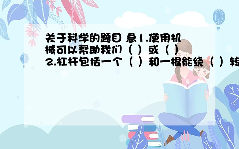 关于科学的题目 急1.使用机械可以帮助我们（ ）或（ ）2.杠杆包括一个（ ）和一根能绕（ ）转动的硬棒3．利用杠杆有时能（ ）,有时不能（ ）4.斜面是一种简单机械,使用斜面的好处是（