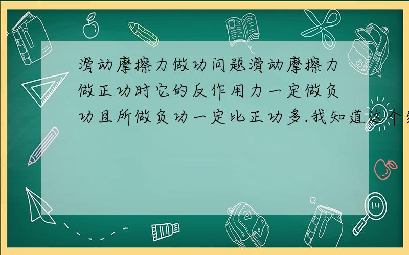 滑动摩擦力做功问题滑动摩擦力做正功时它的反作用力一定做负功且所做负功一定比正功多.我知道这个结论是错误的,但为什么?请举一个例子作用力与反作用力所作用的是2个不同的物体,你