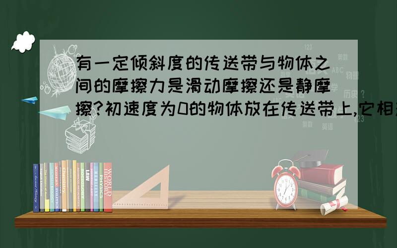 有一定倾斜度的传送带与物体之间的摩擦力是滑动摩擦还是静摩擦?初速度为0的物体放在传送带上,它相对于传送带不应该是向后运动的么?所以应该是滑动摩擦力啊,为什么是静摩擦啊?　　另