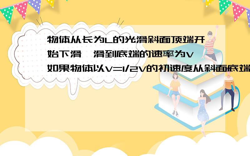 物体从长为L的光滑斜面顶端开始下滑,滑到底端的速率为V,如果物体以V=1/2V的初速度从斜面底端上滑,上滑时加速度与下滑时加速度大小相同,则可以达到的最大距离为多大