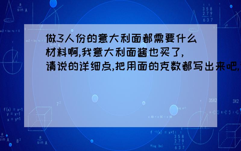 做3人份的意大利面都需要什么材料啊,我意大利面酱也买了,请说的详细点,把用面的克数都写出来吧,谢谢 我...做3人份的意大利面都需要什么材料啊,我意大利面酱也买了,请说的详细点,把用面