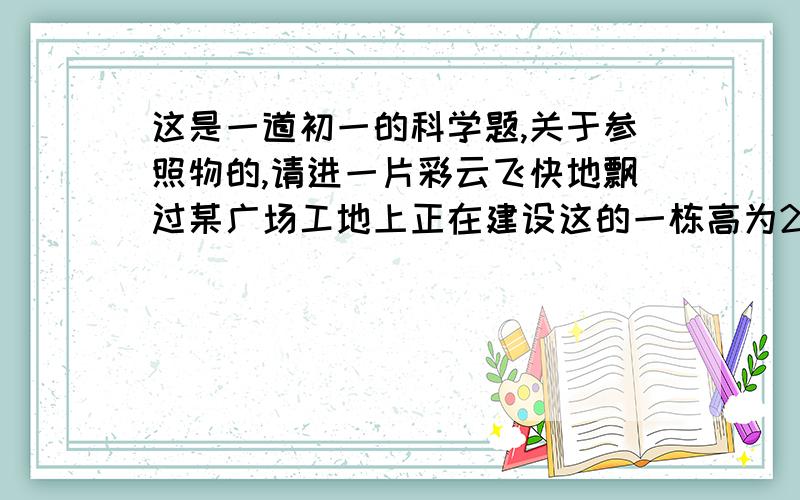 这是一道初一的科学题,关于参照物的,请进一片彩云飞快地飘过某广场工地上正在建设这的一栋高为291.6米的大楼上空,突然有人惊呼“楼要倒了”,这引起了临近数千人惊慌失措地狂奔.造成这