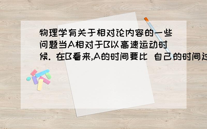 物理学有关于相对论内容的一些问题当A相对于B以高速运动时候. 在B看来,A的时间要比 自己的时间过得更慢.可是,在A处看,B相对于A的时间,也是 更加 慢的.这两个现象矛盾,那么它又是正确