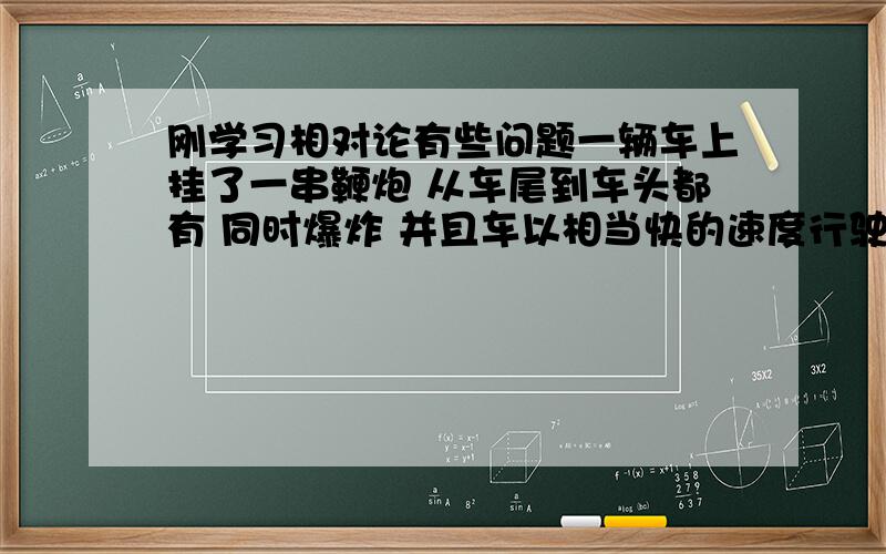 刚学习相对论有些问题一辆车上挂了一串鞭炮 从车尾到车头都有 同时爆炸 并且车以相当快的速度行驶 而我一动不动的看着他 在开车者看来 他的鞭炮同时爆炸 而在我看来 他的鞭炮是车尾