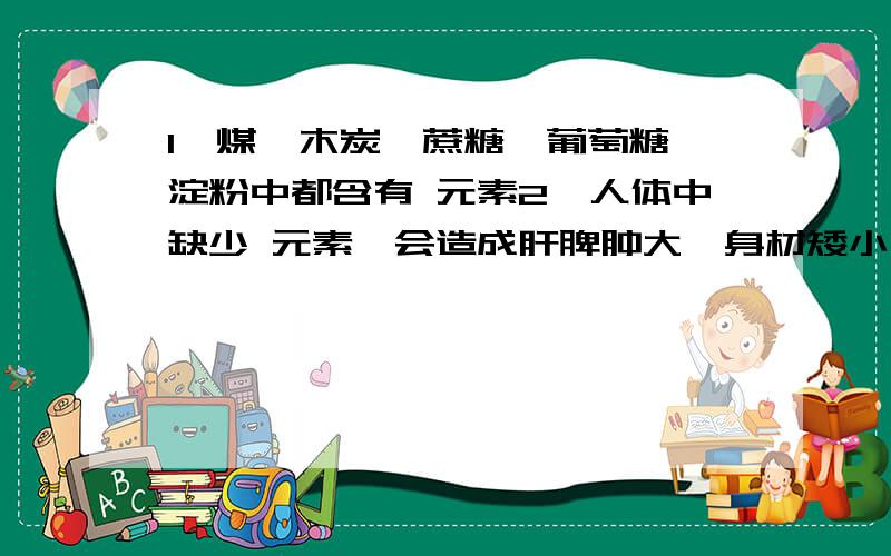 1、煤、木炭、蔗糖、葡萄糖、淀粉中都含有 元素2、人体中缺少 元素,会造成肝脾肿大,身材矮小,智能低弱.该元素广泛存在于食物中,如猪肝、牛肉、蛋类、花生、胡萝卜、黄瓜、西红柿、苹