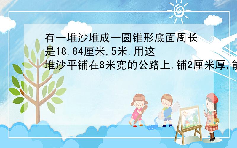 有一堆沙堆成一圆锥形底面周长是18.84厘米,5米.用这堆沙平铺在8米宽的公路上,铺2厘米厚,能铺多少