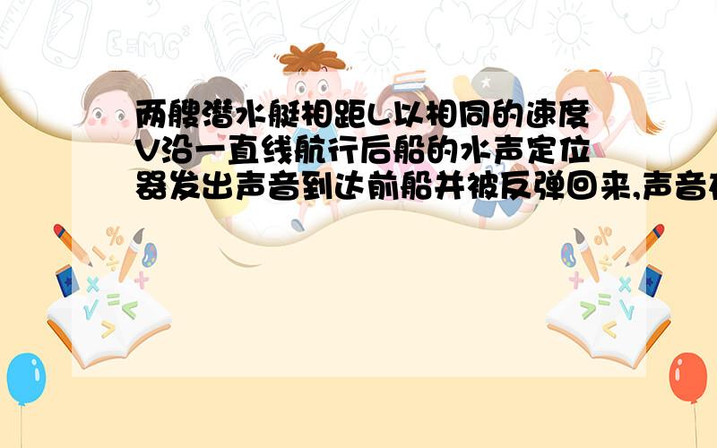 两艘潜水艇相距L以相同的速度V沿一直线航行后船的水声定位器发出声音到达前船并被反弹回来,声音在水中传请问为什么声音的路程为2L?