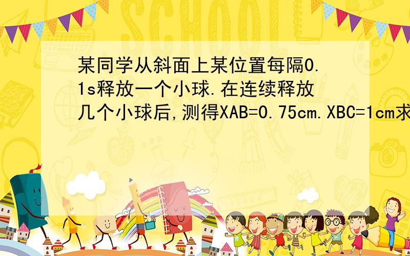 某同学从斜面上某位置每隔0.1s释放一个小球.在连续释放几个小球后,测得XAB=0.75cm.XBC=1cm求：1小球的加速度2拍摄B球的速度VB3C球与D球之间的距离4A球上面滚动的小球还有几个