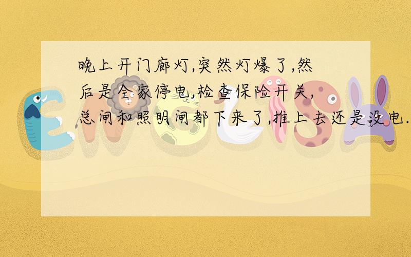 晚上开门廊灯,突然灯爆了,然后是全家停电,检查保险开关,总闸和照明闸都下来了,推上去还是没电.晚上开门廊灯,突然灯爆了,然后是全家停电,检查保险开关,总闸和照明闸都下来了,但推上去